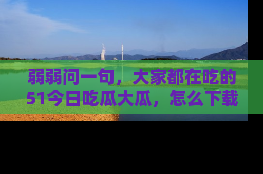 弱弱问一句，大家都在吃的51今日吃瓜大瓜，怎么下载登录才能体验最新入口？