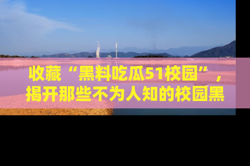 收藏“黑料吃瓜51校园”，揭开那些不为人知的校园黑幕！