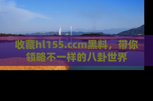 收藏hl155.ccm黑料，带你领略不一样的八卦世界