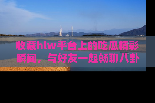 收藏hlw平台上的吃瓜精彩瞬间,与好友一起畅聊八卦趣闻!