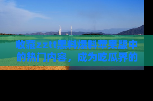 收藏zztt黑料爆料苹果版中的热门内容,成为吃瓜界的资深玩家!