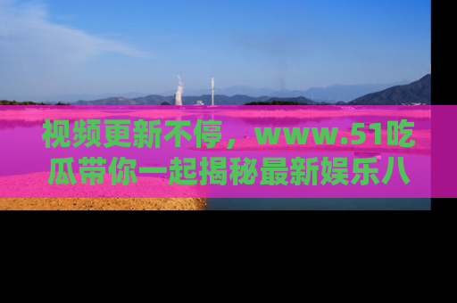 视频更新不停，www.51吃瓜带你一起揭秘最新娱乐八卦，畅享信息盛宴！