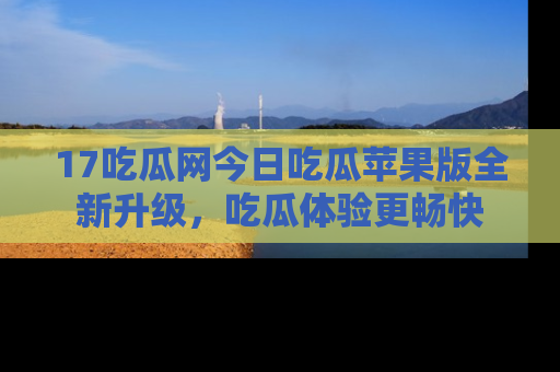 17吃瓜网今日吃瓜苹果版全新升级,吃瓜体验更畅快