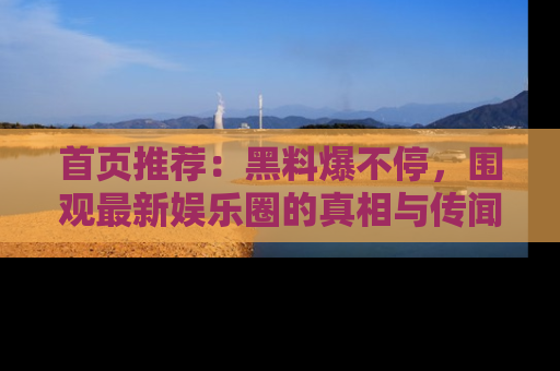 首页推荐：黑料爆不停，围观最新娱乐圈的真相与传闻