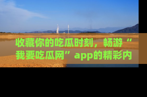 收藏你的吃瓜时刻,畅游“我要吃瓜网”app的精彩内容