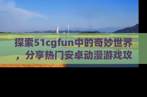 探索51cgfun中的奇妙世界,分享热门安卓动漫游戏攻略!