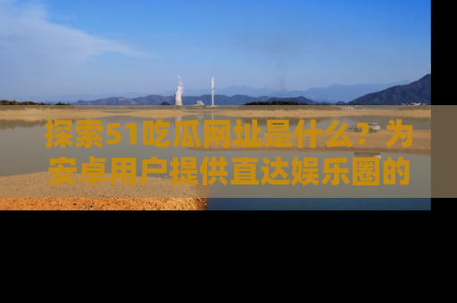 探索51吃瓜网址是什么？为安卓用户提供直达娱乐圈的途径