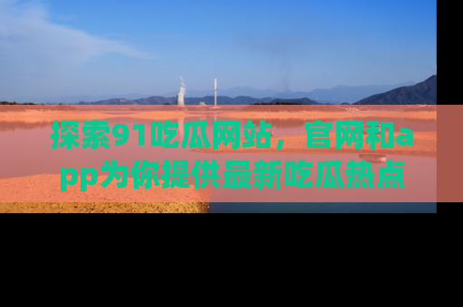 探索91吃瓜网站,官网和app为你提供最新吃瓜热点