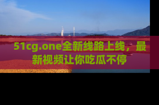 51cg.one全新线路上线,最新视频让你吃瓜不停