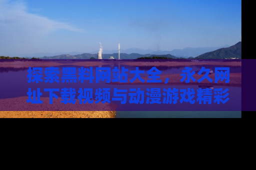 探索黑料网站大全,永久网址下载视频与动漫游戏精彩瞬间!