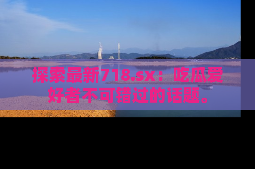 探索最新718.sx：吃瓜爱好者不可错过的话题。