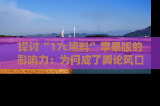探讨“17c黑料”苹果版的影响力：为何成了舆论风口？