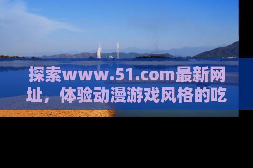 探索www.51.com最新网址，体验动漫游戏风格的吃瓜乐趣！
