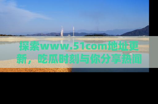 探索www.51com地址更新，吃瓜时刻与你分享热闻