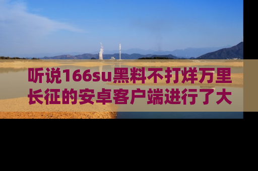 听说166su黑料不打烊万里长征的安卓客户端进行了大更新，八卦内容更加精彩与丰富！