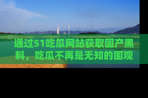 通过51吃瓜网站获取国产黑料，吃瓜不再是无知的围观者