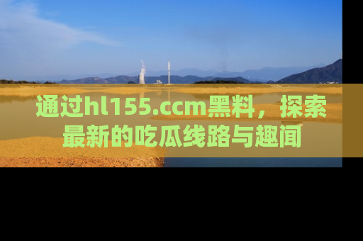 通过hl155.ccm黑料,探索最新的吃瓜线路与趣闻