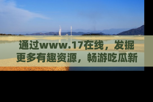 通过www.17在线，发掘更多有趣资源，畅游吃瓜新闻海洋
