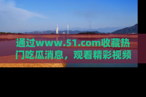 通过www.51.com收藏热门吃瓜消息，观看精彩视频与段子！