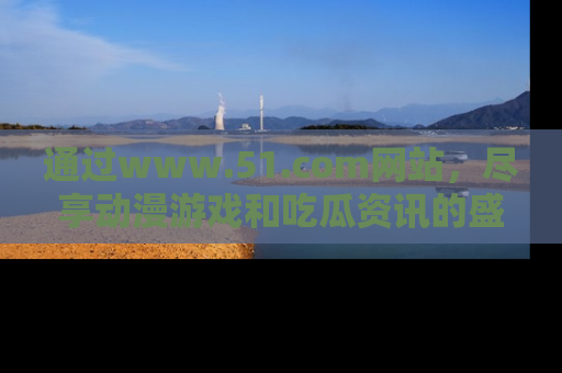 通过www.51.com网站，尽享动漫游戏和吃瓜资讯的盛宴！