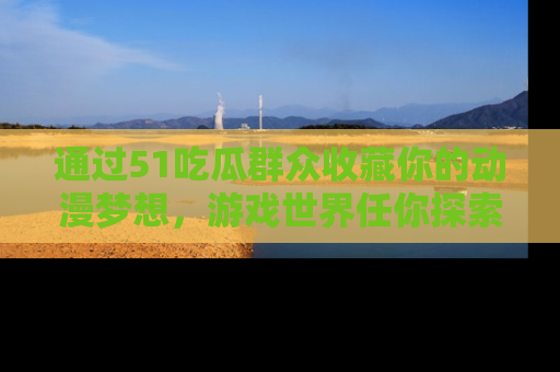 通过51吃瓜群众收藏你的动漫梦想，游戏世界任你探索