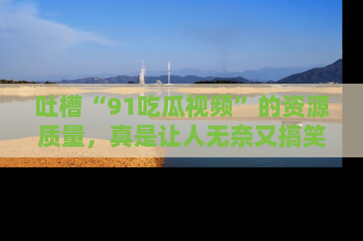 吐槽“91吃瓜视频”的资源质量，真是让人无奈又搞笑！