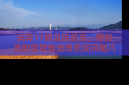 玩转17吃瓜网首页，带你及时获取各类娱乐资讯和八卦故事！