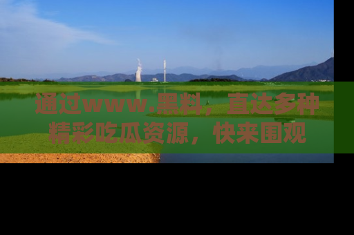 通过www.黑料，直达多种精彩吃瓜资源，快来围观