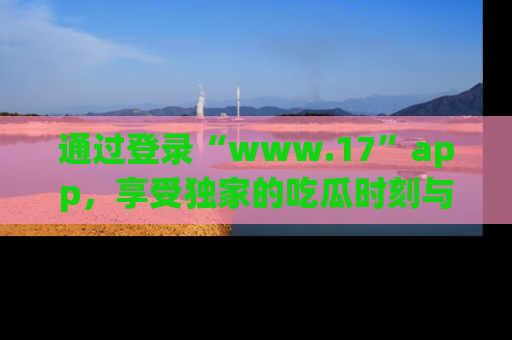 通过登录“www.17”app，享受独家的吃瓜时刻与娱乐资讯！