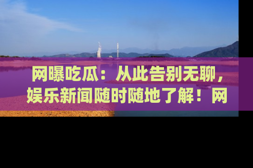 网曝吃瓜：从此告别无聊，娱乐新闻随时随地了解！网址：www.wangbaoegua.com