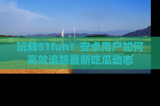 玩转51fun！安卓用户如何高效追踪最新吃瓜动态