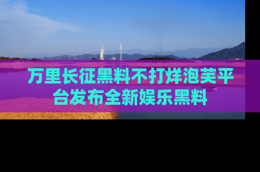 万里长征黑料不打烊泡芙平台发布全新娱乐黑料
