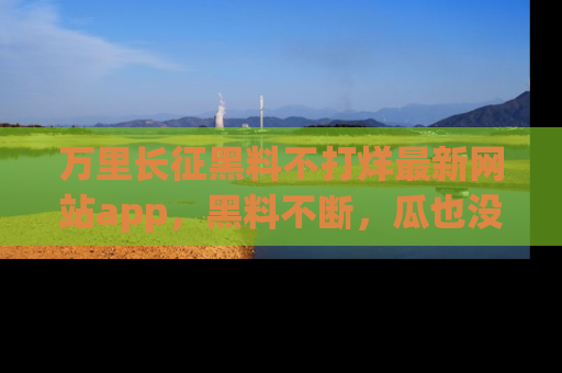 万里长征黑料不打烊最新网站app，黑料不断，瓜也没断，真香！