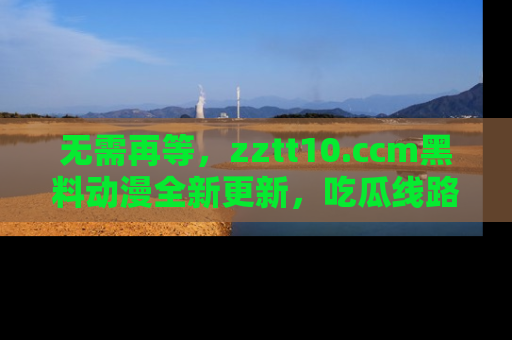 无需再等，zztt10.ccm黑料动漫全新更新，吃瓜线路佛系推荐！