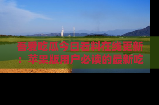吾爱吃瓜今日看料在线更新：苹果版用户必读的最新吃瓜技巧