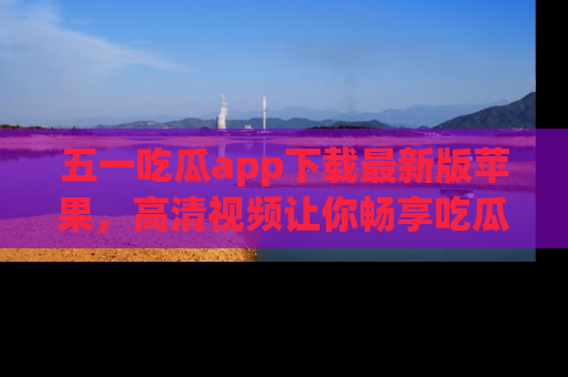 五一吃瓜app下载最新版苹果，高清视频让你畅享吃瓜乐趣