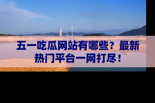 五一吃瓜网站有哪些？最新热门平台一网打尽！