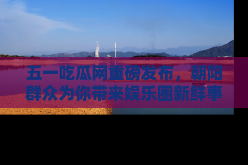 五一吃瓜网重磅发布，朝阳群众为你带来娱乐圈新鲜事！