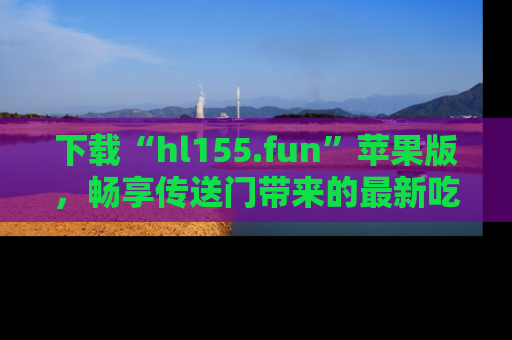 下载“hl155.fun”苹果版，畅享传送门带来的最新吃瓜资讯