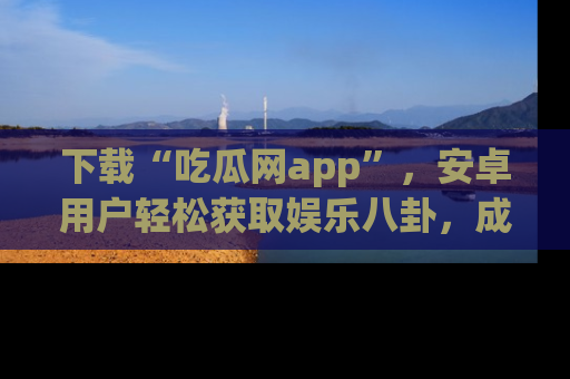 下载“吃瓜网app”，安卓用户轻松获取娱乐八卦，成为身边的知情达人！