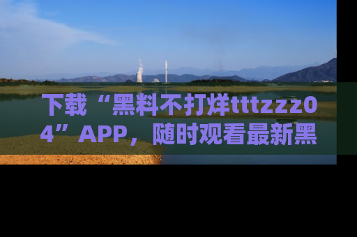 下载“黑料不打烊tttzzz04”APP，随时观看最新黑料不打烊tttzzz04在线！