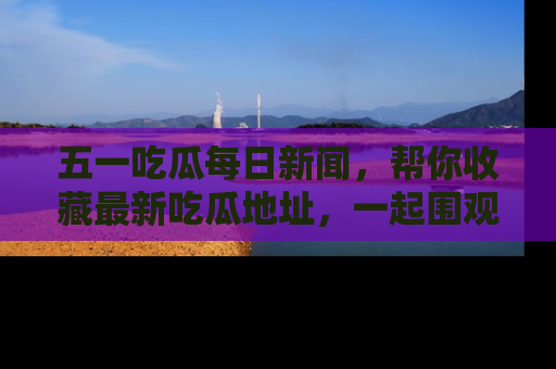 五一吃瓜每日新闻，帮你收藏最新吃瓜地址，一起围观吧！