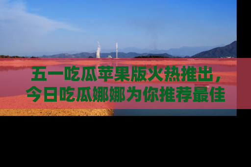 五一吃瓜苹果版火热推出，今日吃瓜娜娜为你推荐最佳美食！