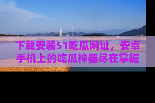 下载安装51吃瓜网址，安卓手机上的吃瓜神器尽在掌握