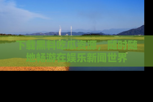下载黑料吃瓜资源,随时随地畅游在娱乐新闻世界