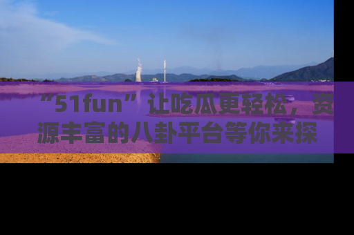 “51fun”让吃瓜更轻松,资源丰富的八卦平台等你来探索!