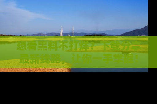 想看黑料不打烊?下载分享最新线路,让你一手掌握!