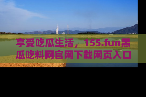 享受吃瓜生活,155.fun黑瓜吃料网官网下载网页入口全解析