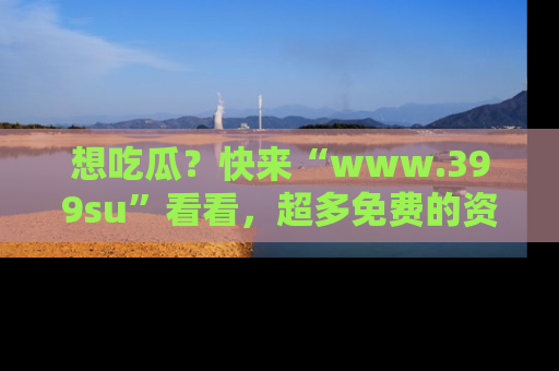 想吃瓜?快来“www.399su”看看,超多免费的资源让你尽情享受!