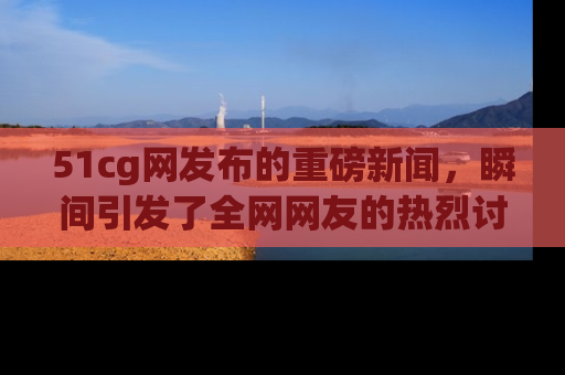 51cg网发布的重磅新闻,瞬间引发了全网网友的热烈讨论!